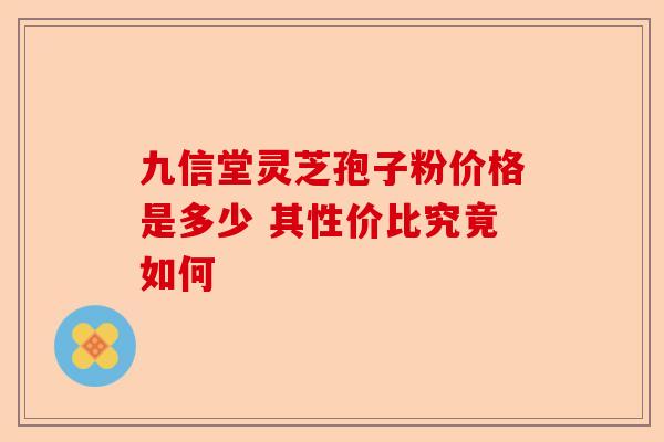 九信堂灵芝孢子粉价格是多少 其性价比究竟如何-第1张图片-卓越灵芝孢子粉