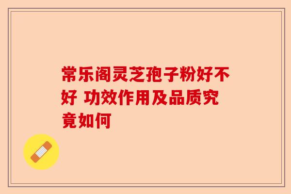常乐阁灵芝孢子粉好不好 功效作用及品质究竟如何-第1张图片-卓越灵芝孢子粉 常乐阁灵芝孢子粉好不好 功效作用及品质究竟如何-第1张图片-卓越灵芝孢子粉