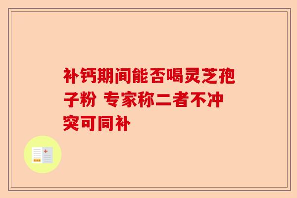 补钙期间能否喝灵芝孢子粉 专家称二者不冲突可同补-第1张图片-卓越灵芝孢子粉