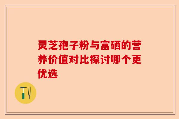 灵芝孢子粉与富硒的营养价值对比探讨哪个更优选-第1张图片-卓越灵芝孢子粉 灵芝孢子粉与富硒的营养价值对比探讨哪个更优选-第1张图片-卓越灵芝孢子粉