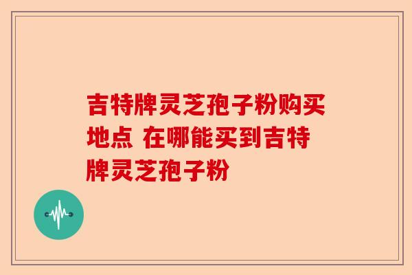 吉特牌灵芝孢子粉购买地点 在哪能买到吉特牌灵芝孢子粉-第1张图片-卓越灵芝孢子粉 吉特牌灵芝孢子粉购买地点 在哪能买到吉特牌灵芝孢子粉-第1张图片-卓越灵芝孢子粉