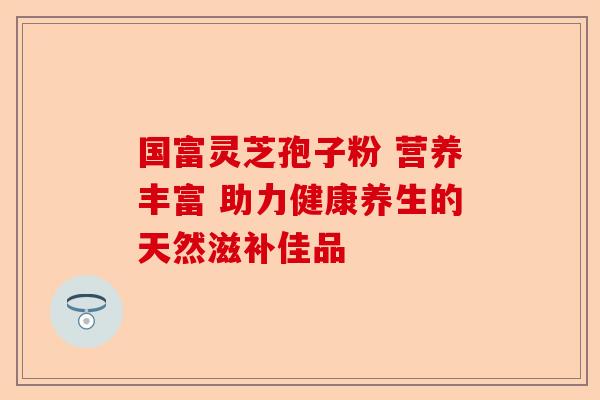 国富灵芝孢子粉 营养丰富 助力健康养生的天然滋补佳品-第1张图片-卓越灵芝孢子粉 国富灵芝孢子粉 营养丰富 助力健康养生的天然滋补佳品-第1张图片-卓越灵芝孢子粉