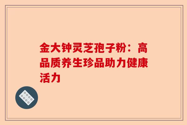 金大钟灵芝孢子粉：高品质养生珍品助力健康活力-第1张图片-卓越灵芝孢子粉