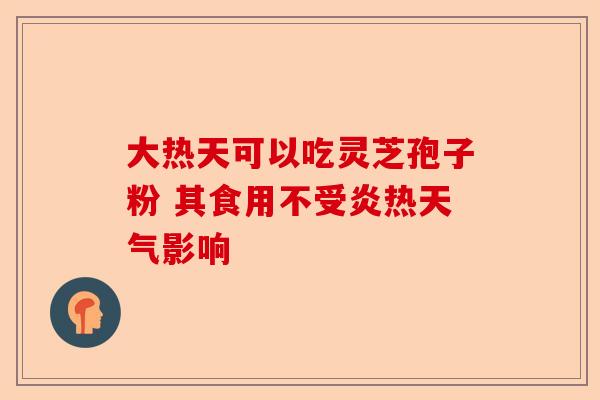 大热天可以吃灵芝孢子粉 其食用不受炎热天气影响-第1张图片-卓越灵芝孢子粉