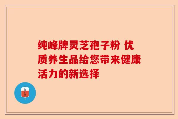 纯峰牌灵芝孢子粉 优质养生品给您带来健康活力的新选择-第1张图片-卓越灵芝孢子粉