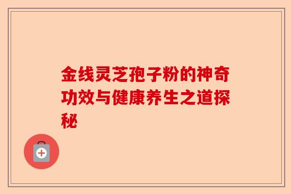 金线灵芝孢子粉的神奇功效与健康养生之道探秘-第1张图片-卓越灵芝孢子粉 金线灵芝孢子粉的神奇功效与健康养生之道探秘-第1张图片-卓越灵芝孢子粉