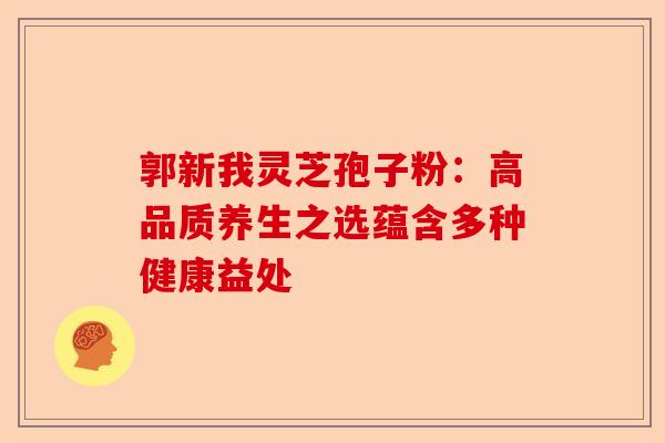 郭新我灵芝孢子粉:高品质养生之选蕴含多种健康益处-第1张图片-卓越灵芝孢子粉 郭新我灵芝孢子粉:高品质养生之选蕴含多种健康益处-第1张图片-卓越灵芝孢子粉