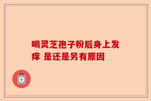喝灵芝孢子粉后身上发痒 是还是另有原因-第1张图片-卓越灵芝孢子粉 喝灵芝孢子粉后身上发痒 是还是另有原因-第1张图片-卓越灵芝孢子粉