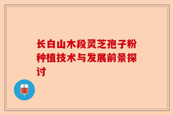 长白山木段灵芝孢子粉种植技术与发展前景探讨-第1张图片-卓越灵芝孢子粉