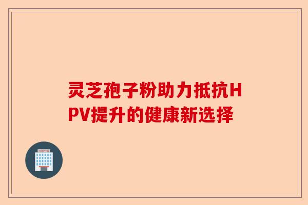 灵芝孢子粉助力抵抗HPV提升的健康新选择-第1张图片-卓越灵芝孢子粉 灵芝孢子粉助力抵抗HPV提升的健康新选择-第1张图片-卓越灵芝孢子粉