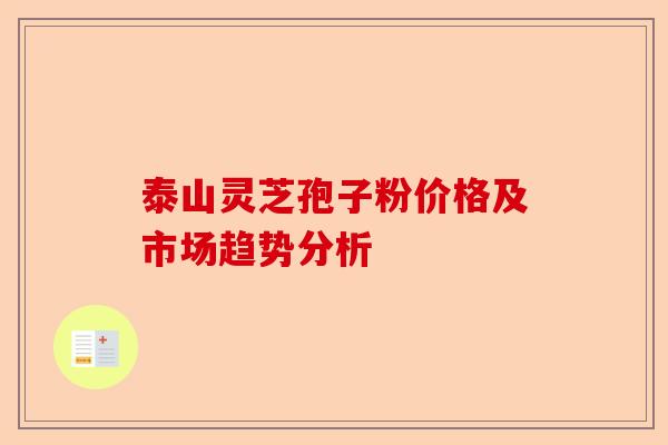 泰山灵芝孢子粉价格及市场趋势分析-第1张图片-卓越灵芝孢子粉 泰山灵芝孢子粉价格及市场趋势分析-第1张图片-卓越灵芝孢子粉