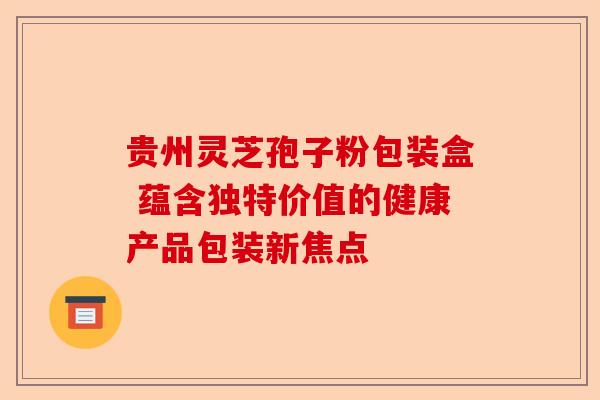贵州灵芝孢子粉包装盒 蕴含独特价值的健康产品包装新焦点-第1张图片-卓越灵芝孢子粉 贵州灵芝孢子粉包装盒 蕴含独特价值的健康产品包装新焦点-第1张图片-卓越灵芝孢子粉
