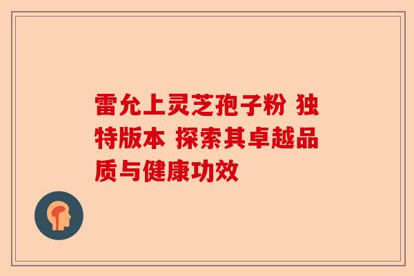 雷允上灵芝孢子粉 独特版本 探索其卓越品质与健康功效-第1张图片-卓越灵芝孢子粉