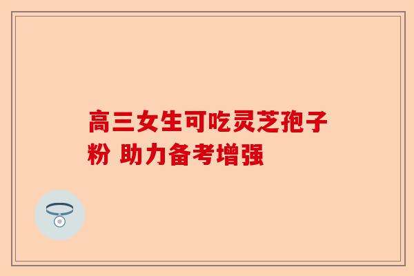 高三女生可吃灵芝孢子粉 助力备考增强-第1张图片-卓越灵芝孢子粉 高三女生可吃灵芝孢子粉 助力备考增强-第1张图片-卓越灵芝孢子粉