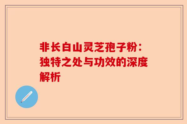 非长白山灵芝孢子粉:独特之处与功效的深度解析-第1张图片-卓越灵芝孢子粉 非长白山灵芝孢子粉:独特之处与功效的深度解析-第1张图片-卓越灵芝孢子粉