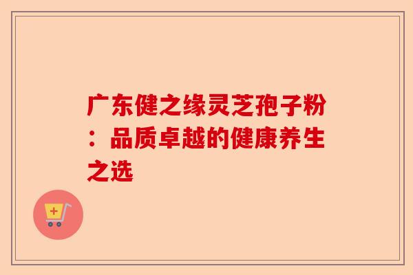 广东健之缘灵芝孢子粉：品质卓越的健康养生之选-第1张图片-卓越灵芝孢子粉