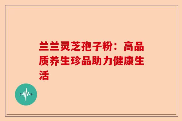 兰兰灵芝孢子粉：高品质养生珍品助力健康生活-第1张图片-卓越灵芝孢子粉