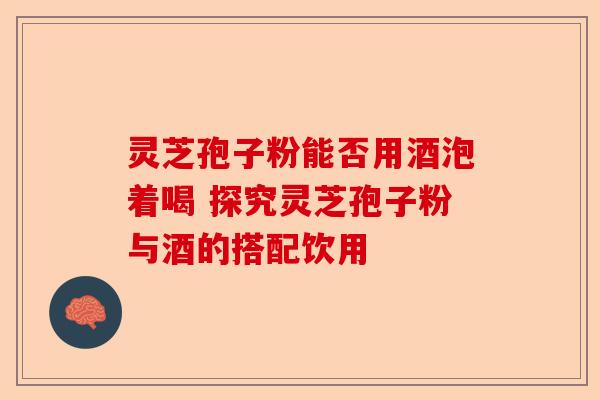 灵芝孢子粉能否用酒泡着喝 探究灵芝孢子粉与酒的搭配饮用-第1张图片-卓越灵芝孢子粉
