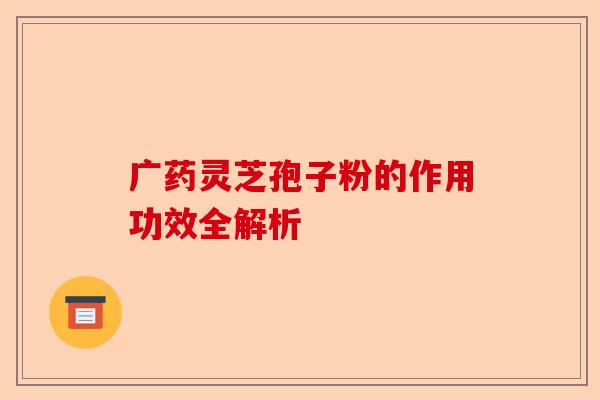 广药灵芝孢子粉的作用功效全解析-第1张图片-卓越灵芝孢子粉