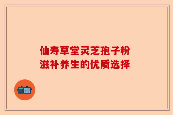 仙寿草堂灵芝孢子粉 滋补养生的优质选择-第1张图片-卓越灵芝孢子粉 仙寿草堂灵芝孢子粉 滋补养生的优质选择-第1张图片-卓越灵芝孢子粉