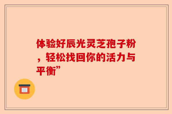 体验好辰光灵芝孢子粉,轻松找回你的活力与平衡”-第1张图片-卓越灵芝孢子粉 体验好辰光灵芝孢子粉,轻松找回你的活力与平衡”-第1张图片-卓越灵芝孢子粉