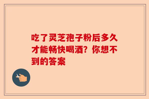 吃了灵芝孢子粉后多久才能畅快喝酒?你想不到的答案-第1张图片-卓越灵芝孢子粉 吃了灵芝孢子粉后多久才能畅快喝酒?你想不到的答案-第1张图片-卓越灵芝孢子粉