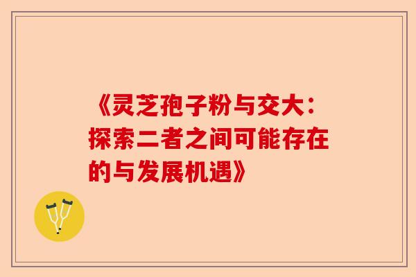 《灵芝孢子粉与交大:探索二者之间可能存在的与发展机遇》-第1张图片-卓越灵芝孢子粉 《灵芝孢子粉与交大:探索二者之间可能存在的与发展机遇》-第1张图片-卓越灵芝孢子粉