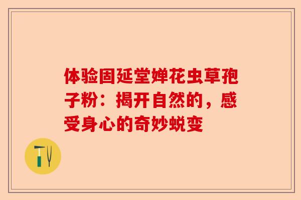 体验固延堂婵花虫草孢子粉：揭开自然的，感受身心的奇妙蜕变-第1张图片-卓越灵芝孢子粉