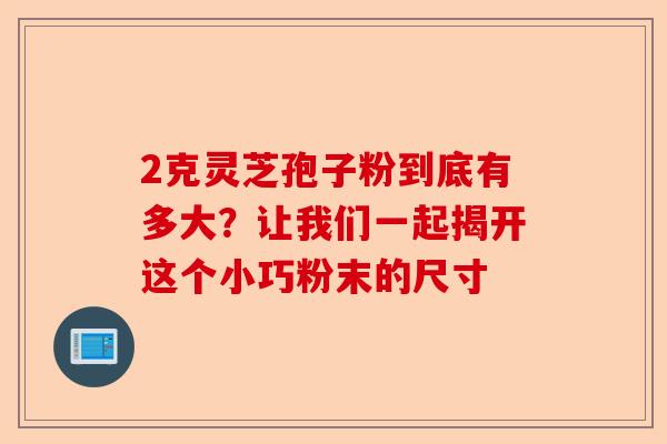 2克灵芝孢子粉到底有多大?让我们一起揭开这个小巧粉末的尺寸-第1张图片-卓越灵芝孢子粉 2克灵芝孢子粉到底有多大?让我们一起揭开这个小巧粉末的尺寸-第1张图片-卓越灵芝孢子粉