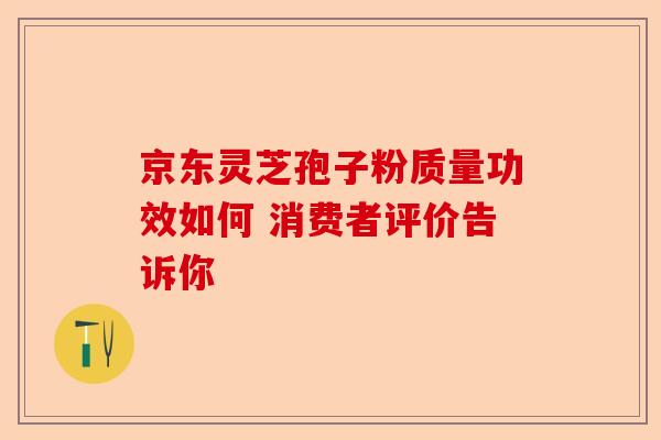 京东灵芝孢子粉质量功效如何 消费者评价告诉你-第1张图片-卓越灵芝孢子粉 京东灵芝孢子粉质量功效如何 消费者评价告诉你-第1张图片-卓越灵芝孢子粉