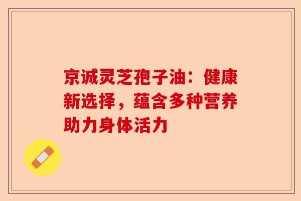 京诚灵芝孢子油:健康新选择,蕴含多种营养助力身体活力-第1张图片-卓越灵芝孢子粉 京诚灵芝孢子油:健康新选择,蕴含多种营养助力身体活力-第1张图片-卓越灵芝孢子粉
