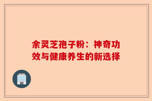 余灵芝孢子粉：神奇功效与健康养生的新选择-第1张图片-卓越灵芝孢子粉