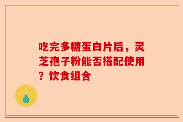 吃完多糖蛋白片后，灵芝孢子粉能否搭配使用？饮食组合-第1张图片-卓越灵芝孢子粉