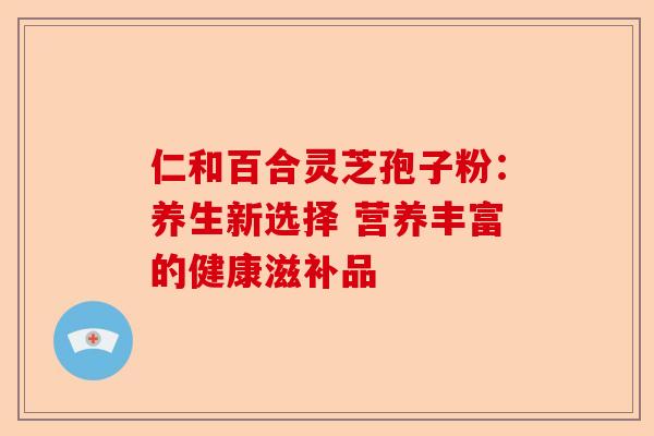 仁和百合灵芝孢子粉:养生新选择 营养丰富的健康滋补品-第1张图片-卓越灵芝孢子粉 仁和百合灵芝孢子粉:养生新选择 营养丰富的健康滋补品-第1张图片-卓越灵芝孢子粉