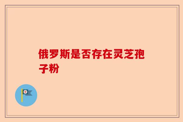俄罗斯是否存在灵芝孢子粉-第1张图片-卓越灵芝孢子粉 俄罗斯是否存在灵芝孢子粉-第1张图片-卓越灵芝孢子粉