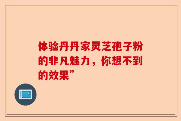 体验丹丹家灵芝孢子粉的非凡魅力，你想不到的效果”-第1张图片-卓越灵芝孢子粉