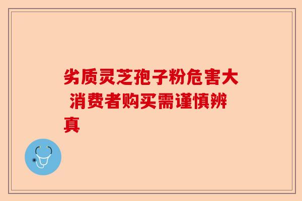 劣质灵芝孢子粉危害大 消费者购买需谨慎辨真-第1张图片-卓越灵芝孢子粉