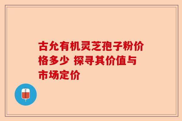 古允有机灵芝孢子粉价格多少 探寻其价值与市场定价-第1张图片-卓越灵芝孢子粉 古允有机灵芝孢子粉价格多少 探寻其价值与市场定价-第1张图片-卓越灵芝孢子粉