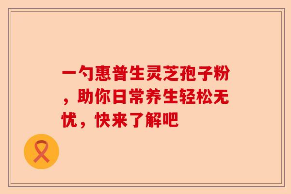 一勺惠普生灵芝孢子粉,助你日常养生轻松无忧,快来了解吧-第1张图片-卓越灵芝孢子粉 一勺惠普生灵芝孢子粉,助你日常养生轻松无忧,快来了解吧-第1张图片-卓越灵芝孢子粉