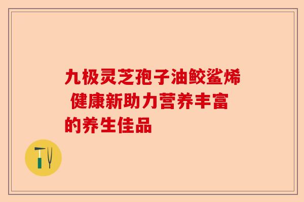 九极灵芝孢子油鲛鲨烯 健康新助力营养丰富的养生佳品-第1张图片-卓越灵芝孢子粉 九极灵芝孢子油鲛鲨烯 健康新助力营养丰富的养生佳品-第1张图片-卓越灵芝孢子粉