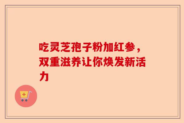 吃灵芝孢子粉加红参,双重滋养让你焕发新活力-第1张图片-卓越灵芝孢子粉 吃灵芝孢子粉加红参,双重滋养让你焕发新活力-第1张图片-卓越灵芝孢子粉