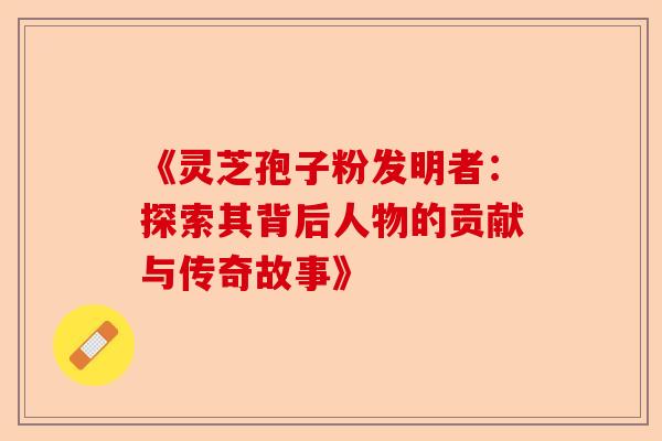《灵芝孢子粉发明者:探索其背后人物的贡献与传奇故事》-第1张图片-卓越灵芝孢子粉 《灵芝孢子粉发明者:探索其背后人物的贡献与传奇故事》-第1张图片-卓越灵芝孢子粉