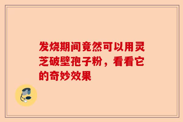 发烧期间竟然可以用灵芝破壁孢子粉，看看它的奇妙效果-第1张图片-卓越灵芝孢子粉