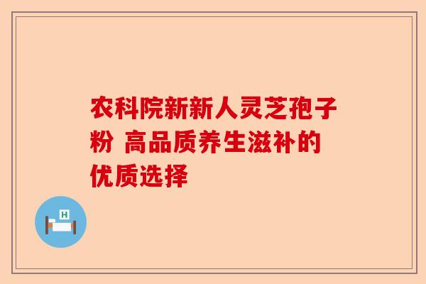 农科院新新人灵芝孢子粉 高品质养生滋补的优质选择-第1张图片-卓越灵芝孢子粉