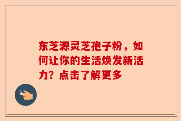 东芝源灵芝孢子粉，如何让你的生活焕发新活力？点击了解更多-第1张图片-卓越灵芝孢子粉