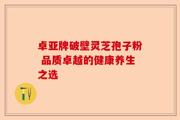 卓亚牌破壁灵芝孢子粉 品质卓越的健康养生之选-第1张图片-卓越灵芝孢子粉 卓亚牌破壁灵芝孢子粉 品质卓越的健康养生之选-第1张图片-卓越灵芝孢子粉