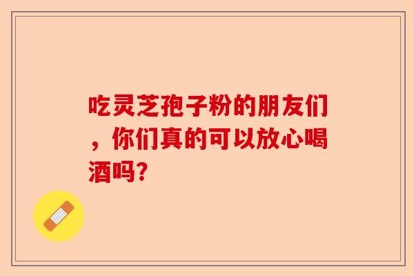 吃灵芝孢子粉的朋友们,你们真的可以放心喝酒吗?-第1张图片-卓越灵芝孢子粉 吃灵芝孢子粉的朋友们,你们真的可以放心喝酒吗?-第1张图片-卓越灵芝孢子粉