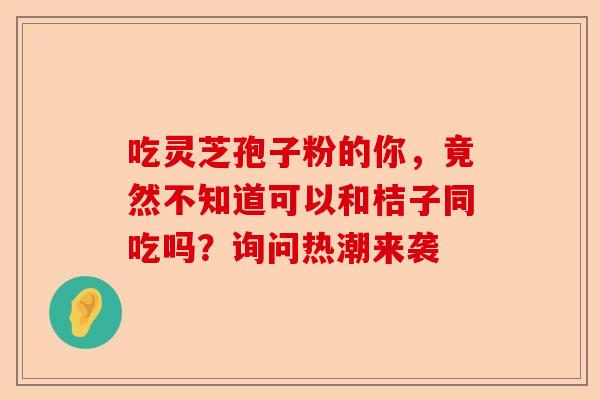 吃灵芝孢子粉的你，竟然不知道可以和桔子同吃吗？询问热潮来袭-第1张图片-卓越灵芝孢子粉