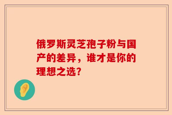 俄罗斯灵芝孢子粉与国产的差异，谁才是你的理想之选？-第1张图片-卓越灵芝孢子粉