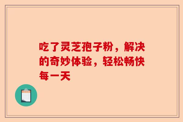 吃了灵芝孢子粉,解决的奇妙体验,轻松畅快每一天-第1张图片-卓越灵芝孢子粉 吃了灵芝孢子粉,解决的奇妙体验,轻松畅快每一天-第1张图片-卓越灵芝孢子粉
